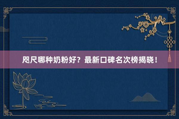 咫尺哪种奶粉好？最新口碑名次榜揭晓！