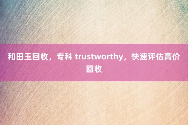 和田玉回收，专科 trustworthy，快速评估高价回收