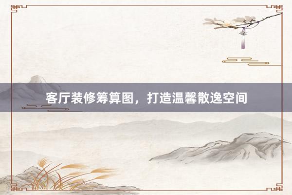 客厅装修筹算图，打造温馨散逸空间